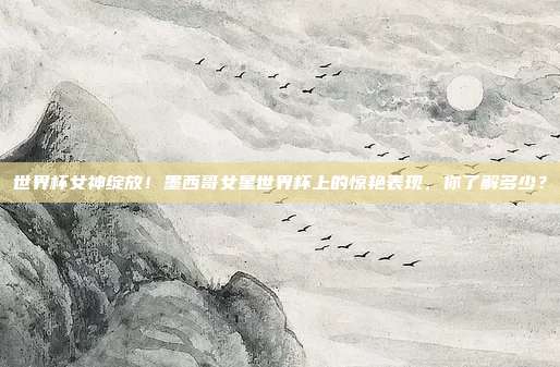 世界杯女神绽放！墨西哥女星世界杯上的惊艳表现，你了解多少？