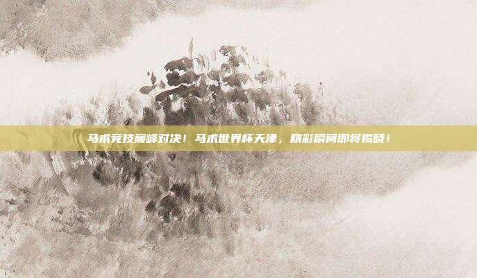 马术竞技巅峰对决！马术世界杯天津，精彩瞬间即将揭晓！