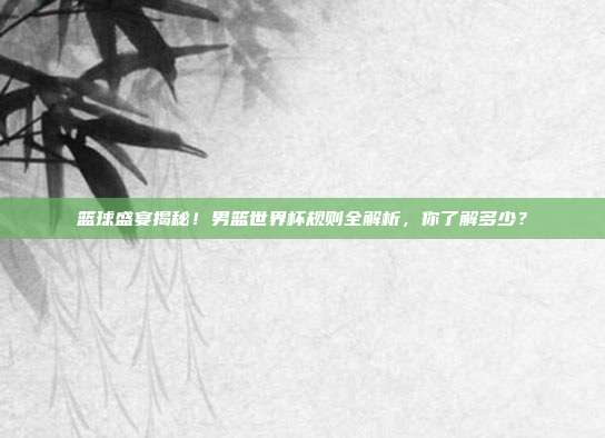 篮球盛宴揭秘！男篮世界杯规则全解析，你了解多少？