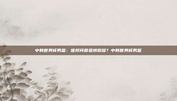 中韩世界杯男篮：谁将问鼎亚洲荣耀？中韩世界杯男篮