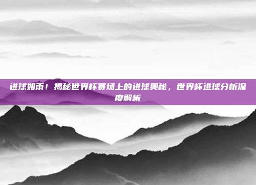进球如雨！揭秘世界杯赛场上的进球奥秘，世界杯进球分析深度解析