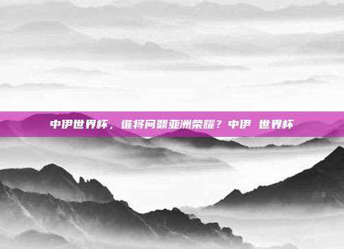 中伊世界杯，谁将问鼎亚洲荣耀？中伊 世界杯