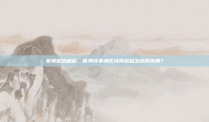 非洲足球崛起，世界杯非洲区域将掀起怎样的风暴？