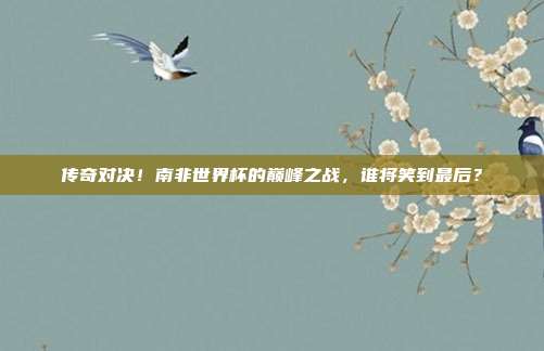 传奇对决！南非世界杯的巅峰之战，谁将笑到最后？