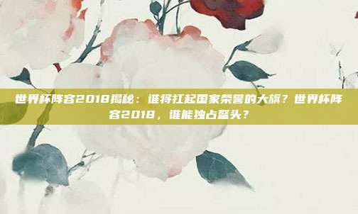 世界杯阵容2018揭秘：谁将扛起国家荣誉的大旗？世界杯阵容2018，谁能独占鳌头？