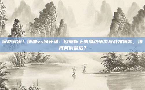 宿命对决！德国vs匈牙利：欧洲杯上的恩怨情仇与战术博弈，谁将笑到最后？