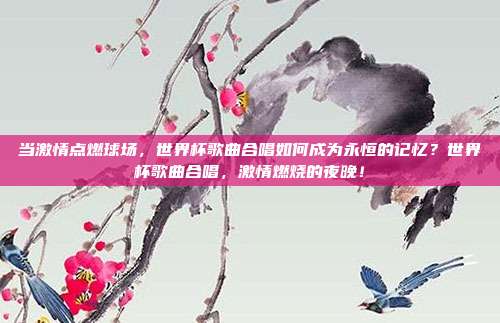 当激情点燃球场，世界杯歌曲合唱如何成为永恒的记忆？世界杯歌曲合唱，激情燃烧的夜晚！