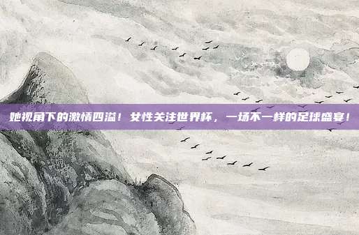 她视角下的激情四溢！女性关注世界杯，一场不一样的足球盛宴！