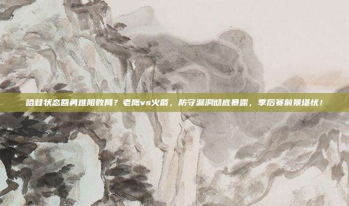 哈登状态回勇难阻败局？老鹰vs火箭，防守漏洞彻底暴露，季后赛前景堪忧！
