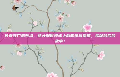 传奇守门员布冯，意大利世界杯上的辉煌与遗憾，揭秘背后的故事！