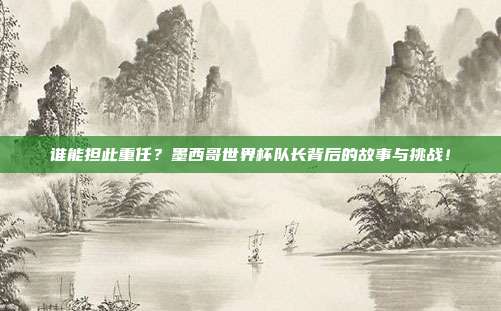 谁能担此重任？墨西哥世界杯队长背后的故事与挑战！