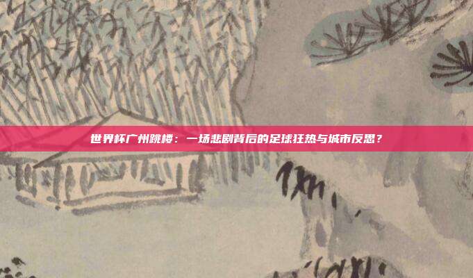 世界杯广州跳楼：一场悲剧背后的足球狂热与城市反思？