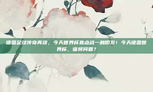 德国足球传奇再续，今天世界杯焦点战一触即发！今天德国世界杯，谁将问鼎？
