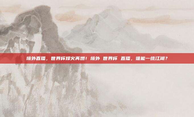 境外直播，世界杯烽火再燃！境外 世界杯 直播，谁能一统江湖？