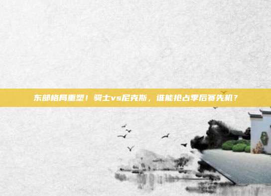 东部格局重塑！骑士vs尼克斯，谁能抢占季后赛先机？