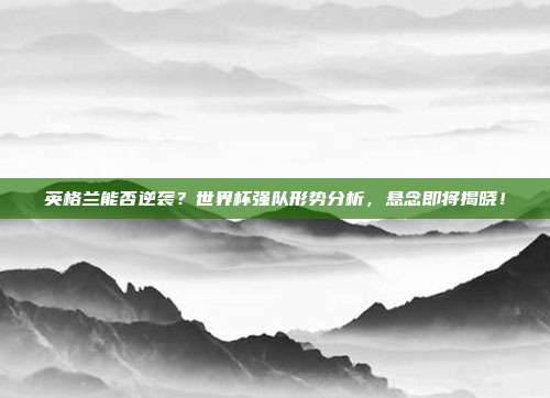 英格兰能否逆袭？世界杯强队形势分析，悬念即将揭晓！