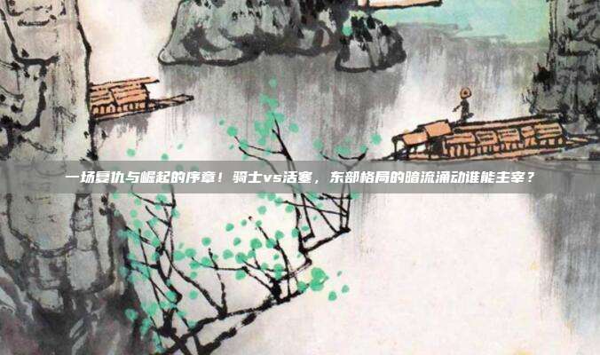 一场复仇与崛起的序章！骑士vs活塞，东部格局的暗流涌动谁能主宰？