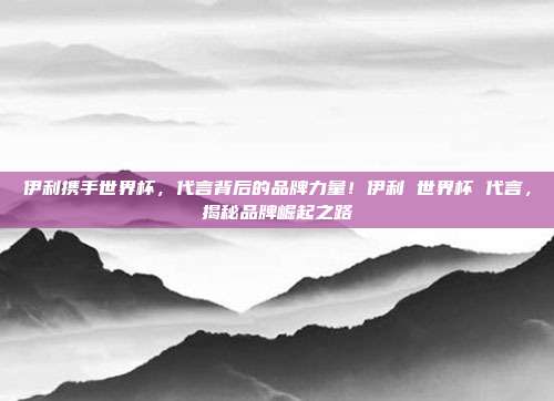 伊利携手世界杯，代言背后的品牌力量！伊利 世界杯 代言，揭秘品牌崛起之路