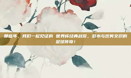 那些年，我们一起见证的 世界杯经典战役，泪水与欢笑交织的足球传奇！
