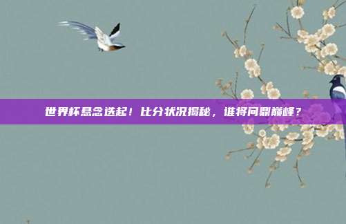 世界杯悬念迭起！比分状况揭秘，谁将问鼎巅峰？