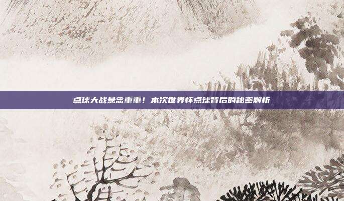 点球大战悬念重重！本次世界杯点球背后的秘密解析