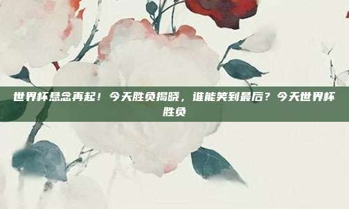 世界杯悬念再起！今天胜负揭晓，谁能笑到最后？今天世界杯胜负