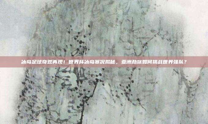 冰岛足球奇观再现！世界杯冰岛赛况揭秘，亚洲劲旅如何挑战世界强队？