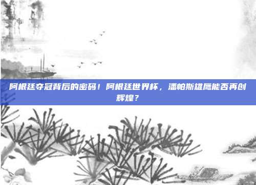 阿根廷夺冠背后的密码！阿根廷世界杯，潘帕斯雄鹰能否再创辉煌？