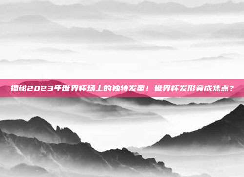 揭秘2023年世界杯场上的独特发型！世界杯发形竟成焦点？