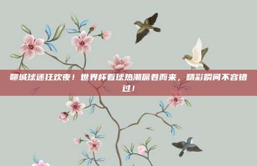 聊城球迷狂欢夜！世界杯看球热潮席卷而来，精彩瞬间不容错过！