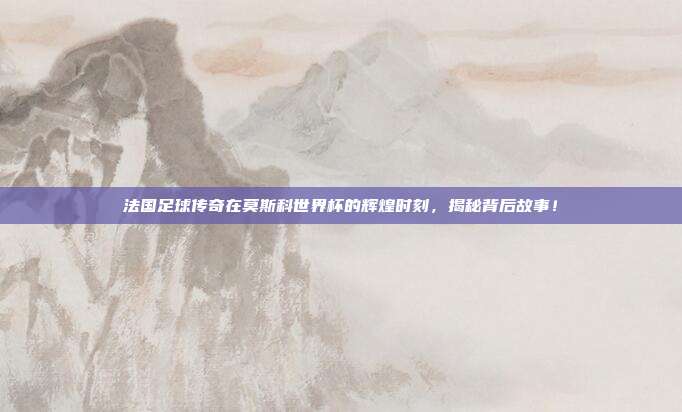 法国足球传奇在莫斯科世界杯的辉煌时刻，揭秘背后故事！