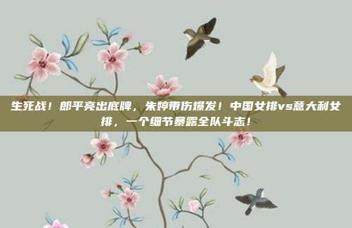 生死战！郎平亮出底牌，朱婷带伤爆发！中国女排vs意大利女排，一个细节暴露全队斗志！