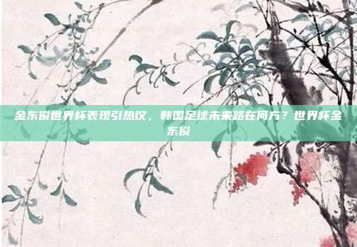 金东俊世界杯表现引热议，韩国足球未来路在何方？世界杯金东俊