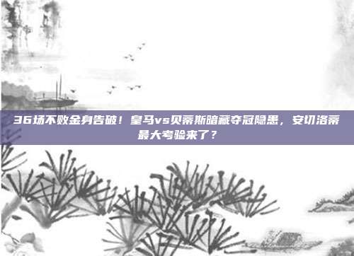 36场不败金身告破！皇马vs贝蒂斯暗藏夺冠隐患，安切洛蒂最大考验来了？