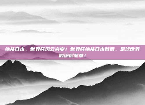 绝杀日本，世界杯风云突变！世界杯绝杀日本背后，足球世界的深层变革！