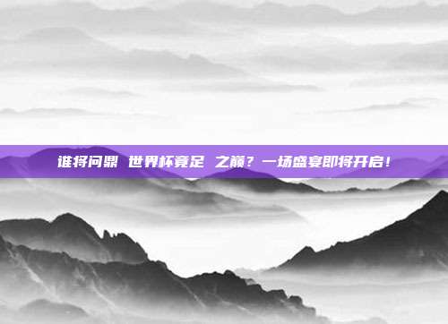 谁将问鼎 世界杯竟足 之巅？一场盛宴即将开启！