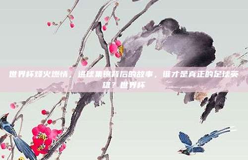 世界杯烽火燃情，进球集锦背后的故事，谁才是真正的足球英雄？世界杯