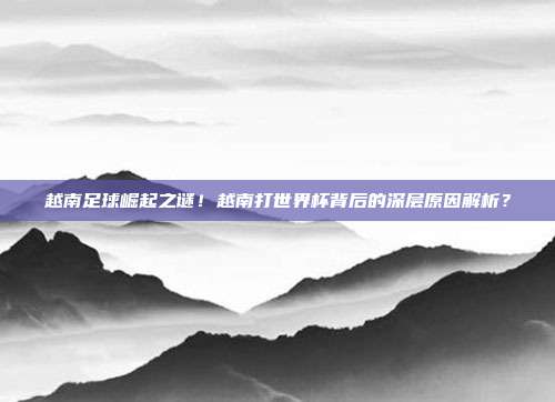 越南足球崛起之谜！越南打世界杯背后的深层原因解析？