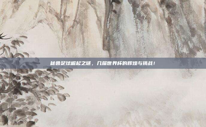 秘鲁足球崛起之谜，几届世界杯的辉煌与挑战！