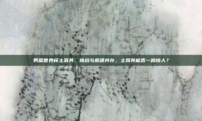 男篮世界杯土耳其：挑战与机遇并存，土耳其能否一鸣惊人？