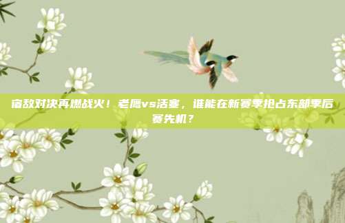 宿敌对决再燃战火！老鹰vs活塞，谁能在新赛季抢占东部季后赛先机？