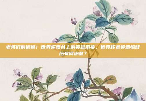 老将们的遗憾！世界杯舞台上的英雄落幕，世界杯老将遗憾背后有何深意？