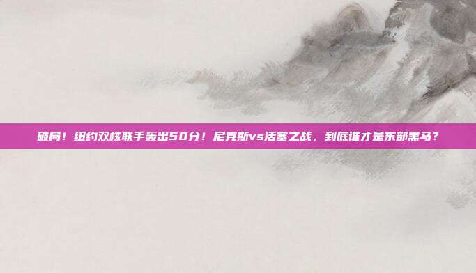 破局！纽约双核联手轰出50分！尼克斯vs活塞之战，到底谁才是东部黑马？