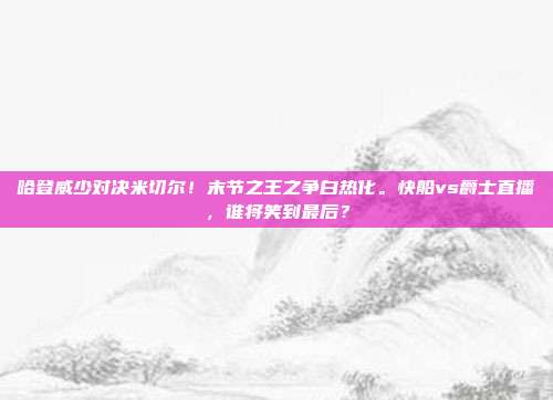 哈登威少对决米切尔！末节之王之争白热化。快船vs爵士直播，谁将笑到最后？