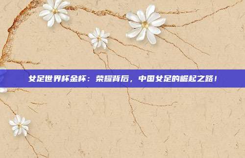 女足世界杯金杯：荣耀背后，中国女足的崛起之路！
