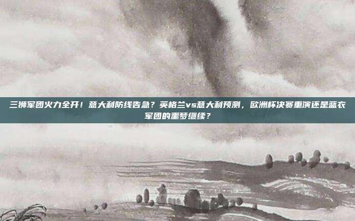 三狮军团火力全开！意大利防线告急？英格兰vs意大利预测，欧洲杯决赛重演还是蓝衣军团的噩梦继续？