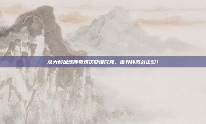 意大利足球传奇对决斯洛伐克，世界杯激战正酣！