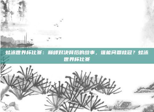 蛙泳世界杯比赛：巅峰对决背后的故事，谁能问鼎桂冠？蛙泳世界杯比赛