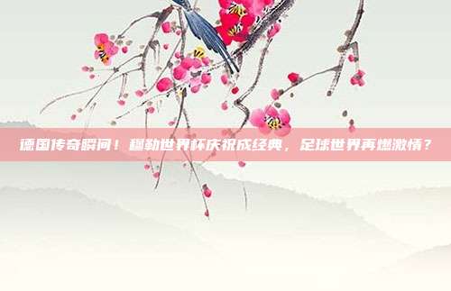 德国传奇瞬间！穆勒世界杯庆祝成经典，足球世界再燃激情？