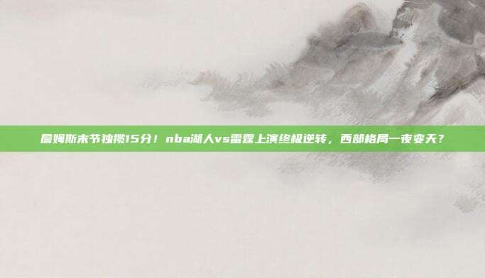 詹姆斯末节独揽15分！nba湖人vs雷霆上演终极逆转，西部格局一夜变天？